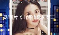 動(dòng)畫片《山海傳奇》第二季將首播