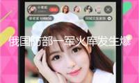 俄國防部一軍火庫發(fā)生爆炸 已致3人受傷