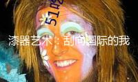 漆器藝術(shù)：刮向國(guó)際的我國(guó)之風(fēng)