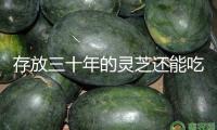 存放三十年的靈芝還能吃嗎