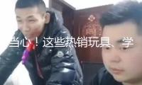 當(dāng)心！這些熱銷玩具、學(xué)生文具 竟存在這么多安全隱患→