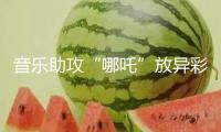 音樂助攻“哪吒”放異彩