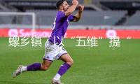 螺鄉(xiāng)鎮(zhèn)：以“五維”提“五感” 共繪夸姣家鄉(xiāng)新藍(lán)圖