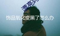 飾品氧化變黑了怎么辦