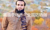 高溫季敞開！全國防曬指數(shù)地圖來了 看你那需求幾級防曬配備